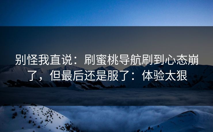 别怪我直说：刷蜜桃导航刷到心态崩了，但最后还是服了：体验太狠