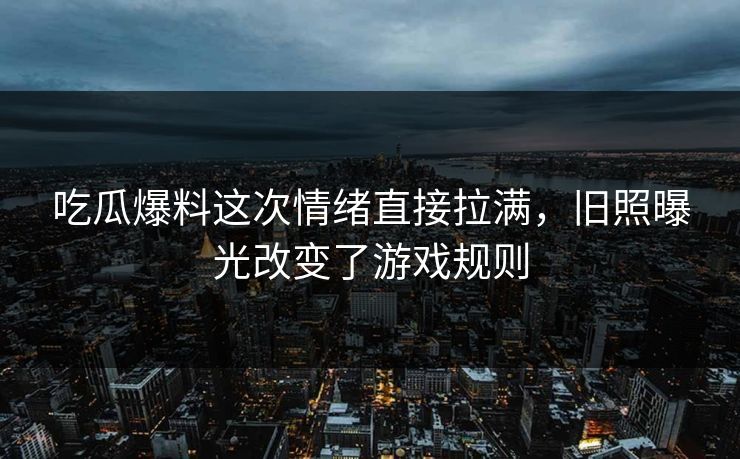 吃瓜爆料这次情绪直接拉满，旧照曝光改变了游戏规则