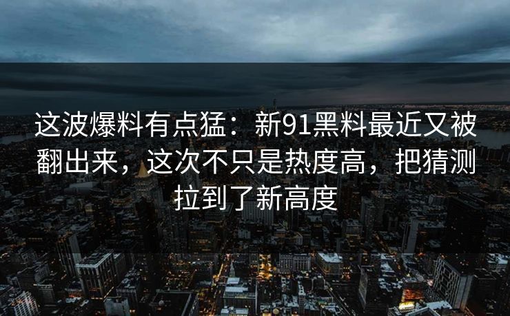 这波爆料有点猛：新91黑料最近又被翻出来，这次不只是热度高，把猜测拉到了新高度