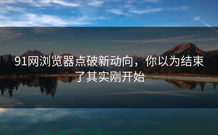91网浏览器点破新动向,你以为结束了其实刚开始 91网浏览器点破新动向,你以为结束了其实刚开始