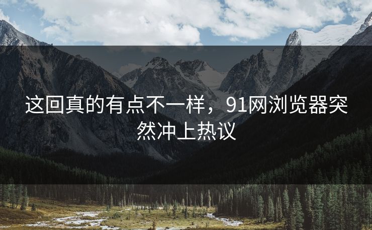 这回真的有点不一样，91网浏览器突然冲上热议